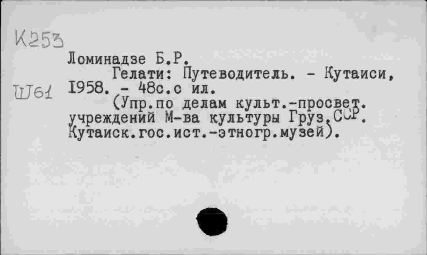 ﻿Kâ55
Ломинадзе Б.P.
Гелати: Путеводитель. - Кутаиси, 1958. - 48с.с ил.
(Упр.по делам культ.-просвет, учреждений М-ва культуры Груз.С^Р. Кутаиск.гос.ист.-этногр.музей).